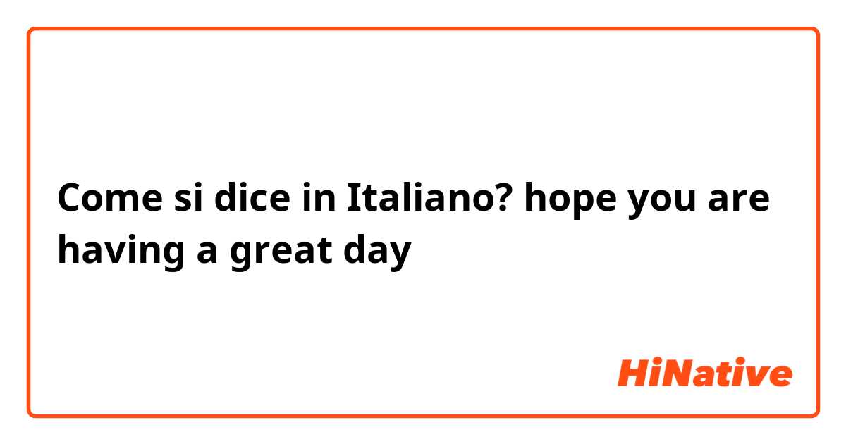 Come si dice in Italiano? hope you are having a great day