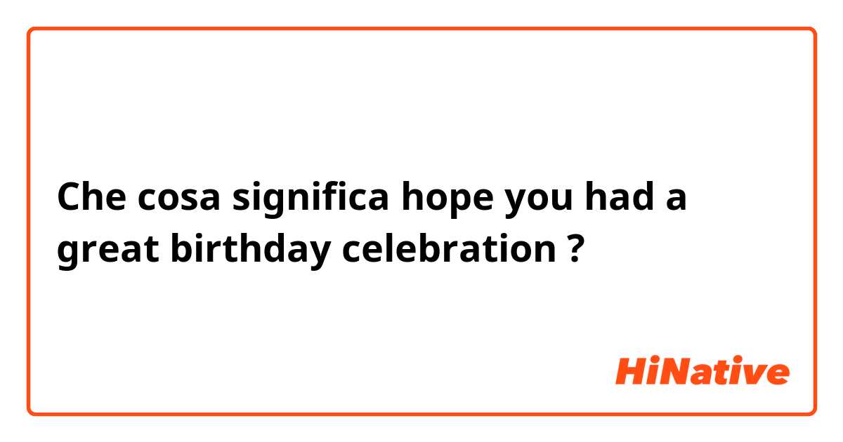 Che cosa significa hope you had a great birthday celebration?