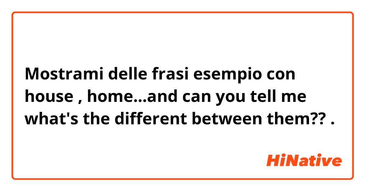 Mostrami delle frasi esempio con house , home...and can you tell me what's the different between them??.