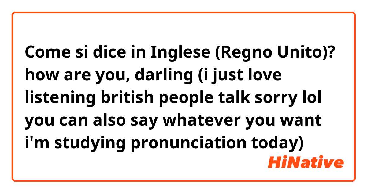Come si dice in Inglese (Regno Unito)? how are you, darling (i just love listening british people talk sorry lol you can also say whatever you want i'm studying pronunciation today)