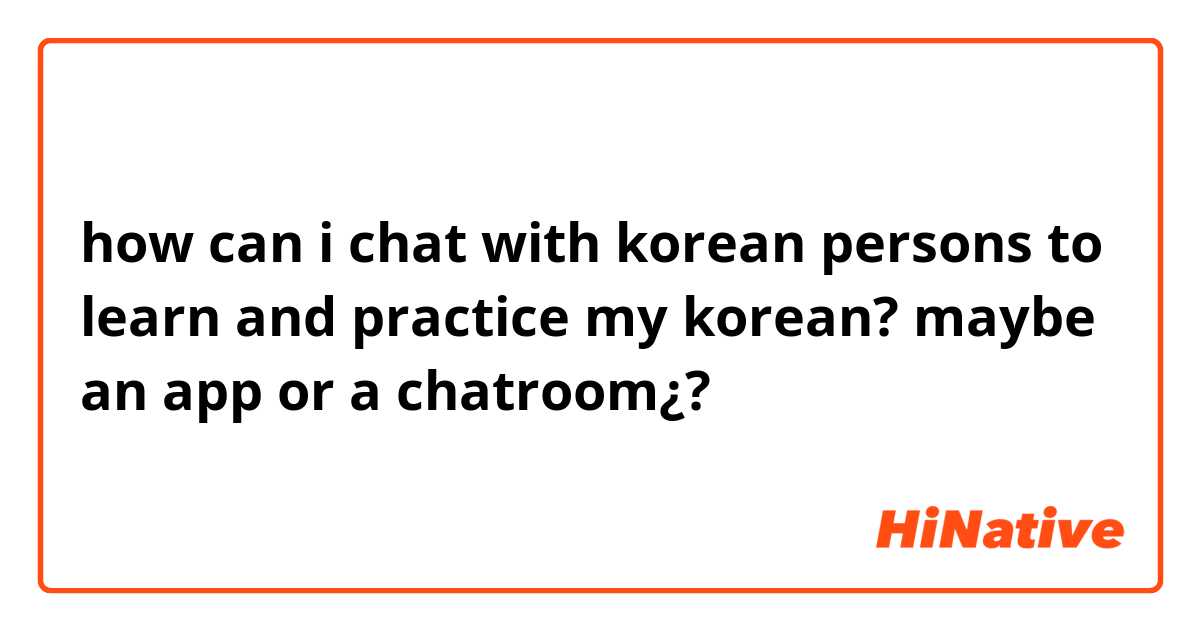 how can i chat with korean persons to learn and practice my korean? maybe an app or a chatroom¿?