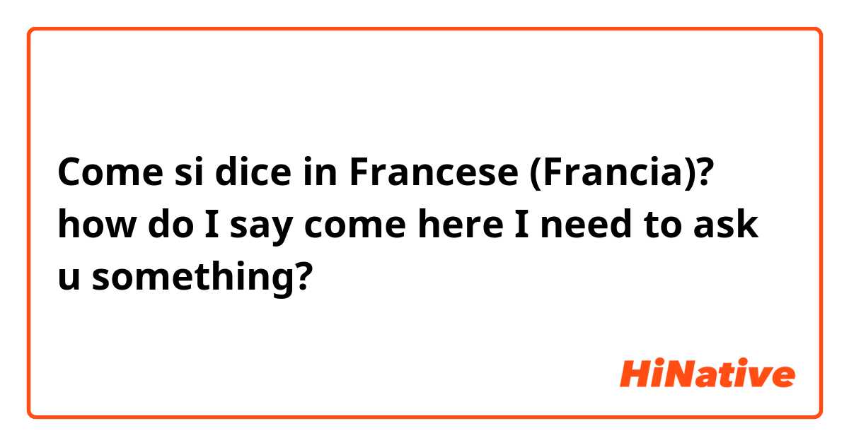 Come si dice in Francese (Francia)? how do I say come here I need to ask u something?