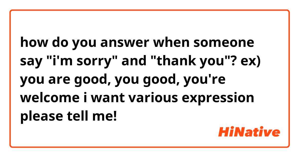 how do you answer when someone say "i'm sorry" and "thank you"? 
ex) you are good, you good, you're welcome

i want various expression

please tell me!