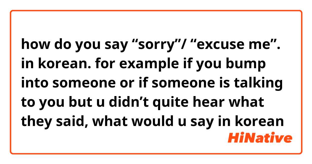 how do you say “sorry”/ “excuse me”. in korean. for example if you bump into someone or if someone is talking to you but u didn’t quite hear what they said, what would u say in korean