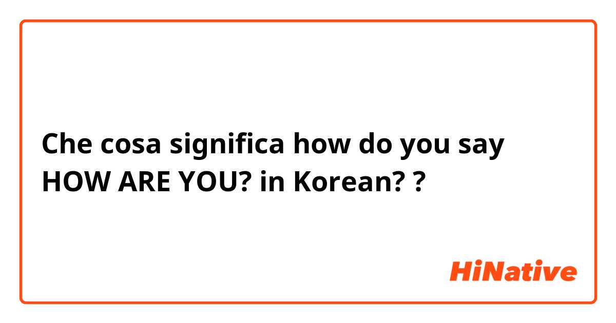 Che cosa significa how do you say HOW ARE YOU? in Korean??