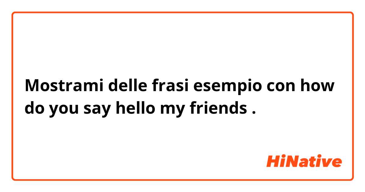 Mostrami delle frasi esempio con how do you say hello my friends .