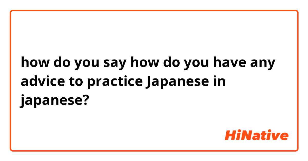 how do you say how do you have any advice to practice Japanese in japanese?