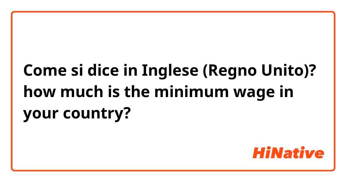 Come si dice in Inglese (Regno Unito)? how much is the minimum wage in your country?