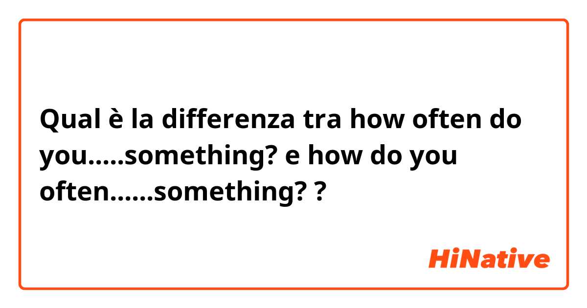Qual è la differenza tra  how often do you.....something?  e how do you often......something?  ?