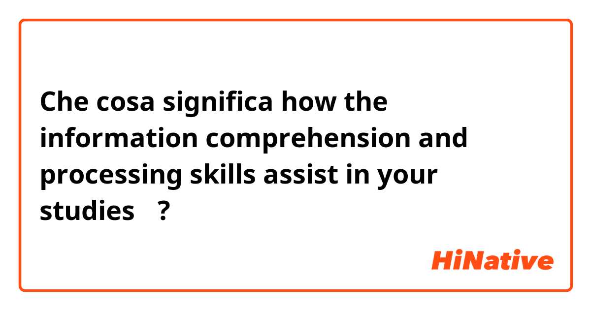 Che cosa significa how the information comprehension and processing skills assist in your studies？ ?