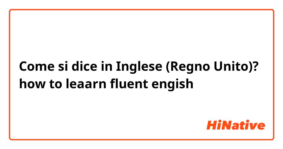 Come si dice in Inglese (Regno Unito)? how to leaarn fluent engish