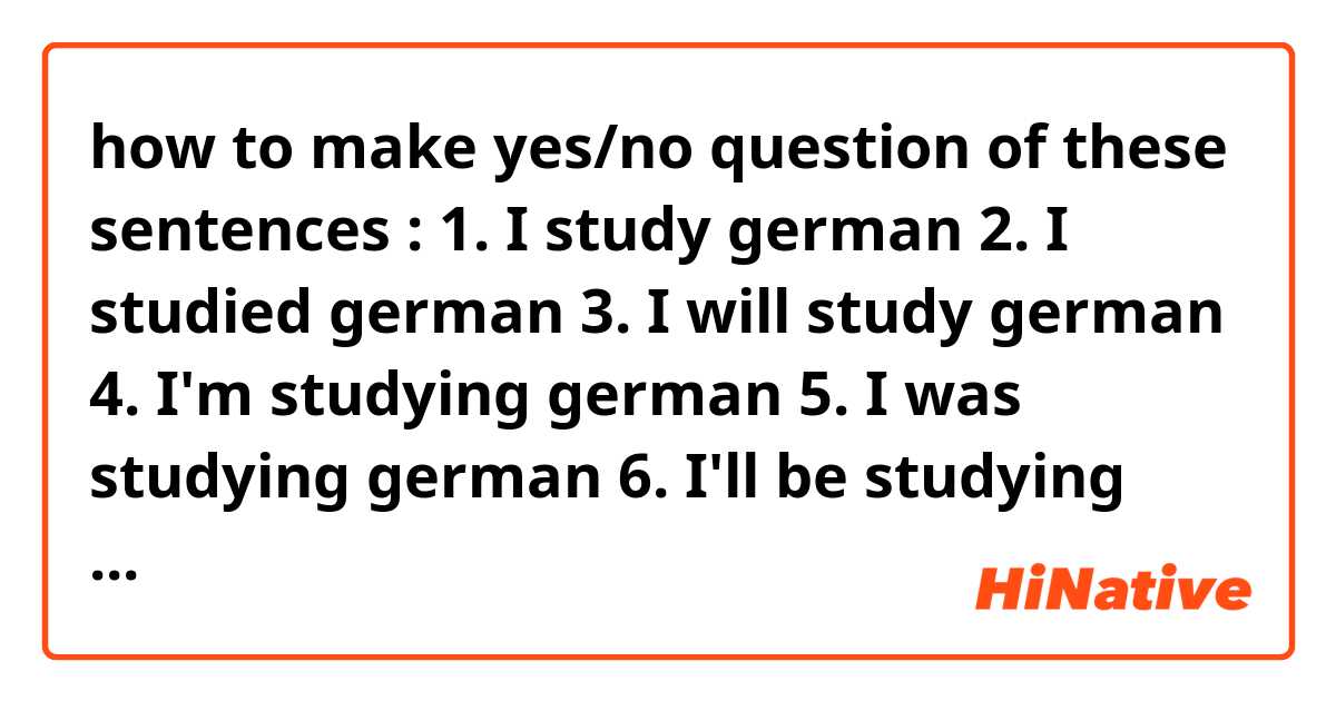 how to make yes/no question of these sentences :
1. I study german
2. I studied german
3. I will study german
4. I'm studying german 
5. I was studying german
6. I'll be studying german 