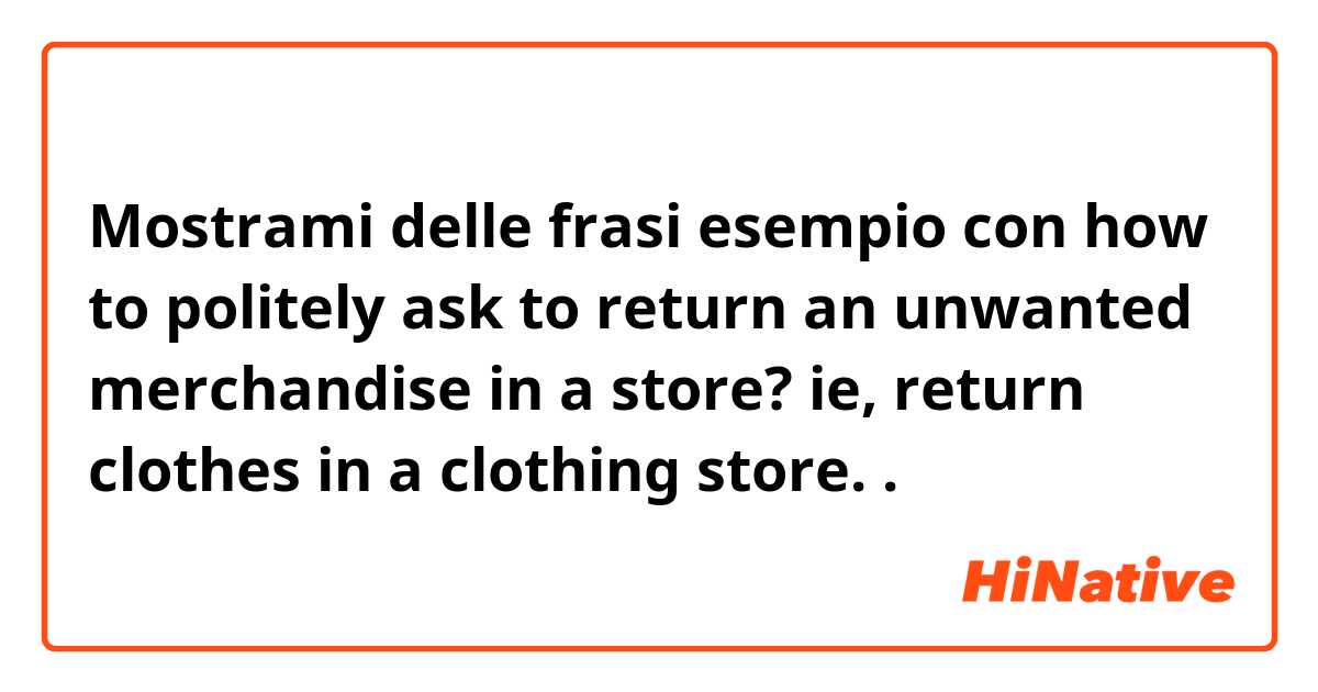 Mostrami delle frasi esempio con how to politely ask to return an unwanted merchandise in a store? ie, return clothes in a clothing store..