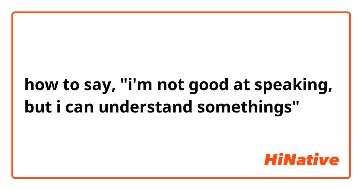 how to say, "i'm not good at speaking, but i can understand somethings"
