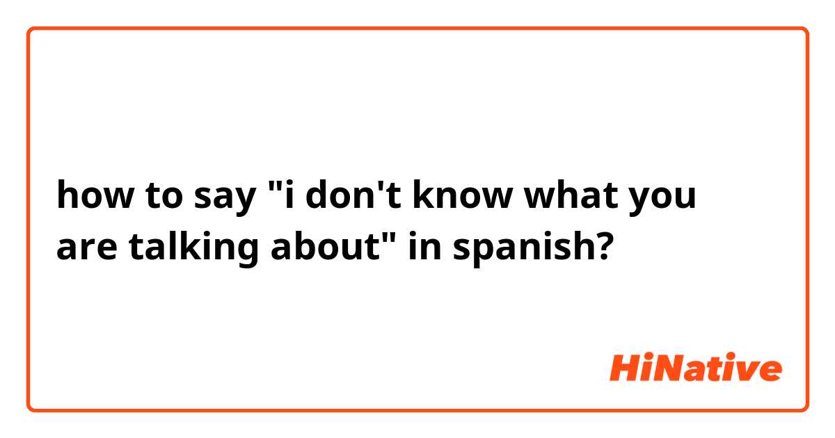 how to say "i don't know what you are talking about" in spanish?