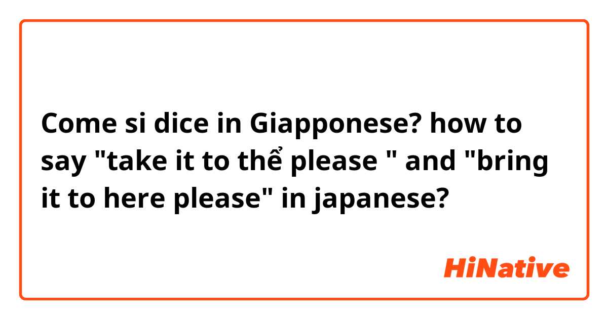 Come si dice in Giapponese? how to say "take it to thể please " and "bring it to here please" in japanese?