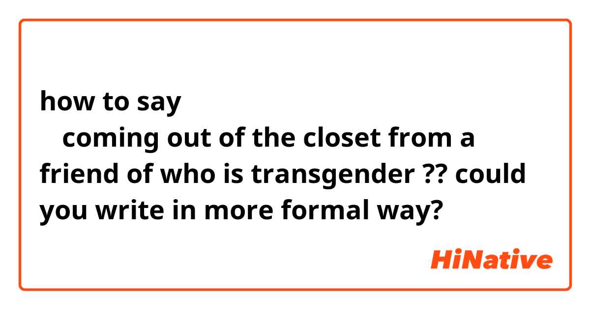 how to say トランスジェンダーの友人からのカミングアウト
？
coming out of the closet from a friend of  who is transgender
??
could you write in more formal way?