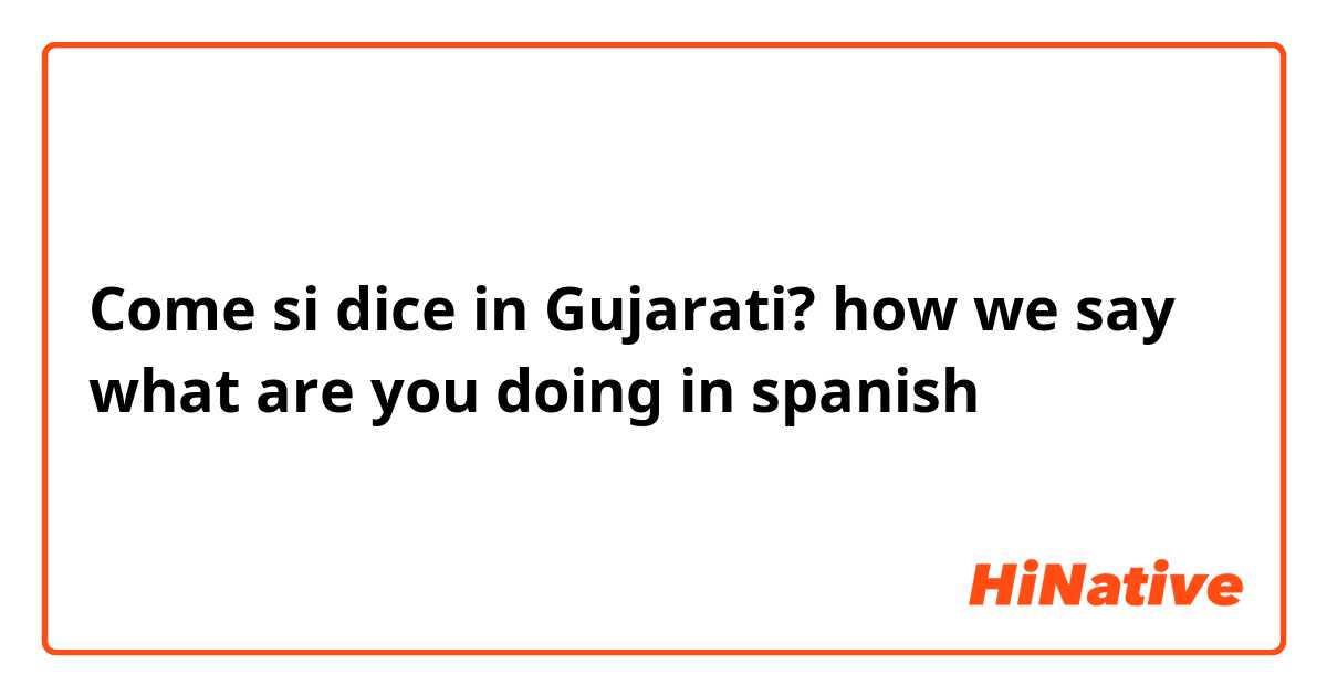 Come si dice in Gujarati? how we say what are you doing in spanish