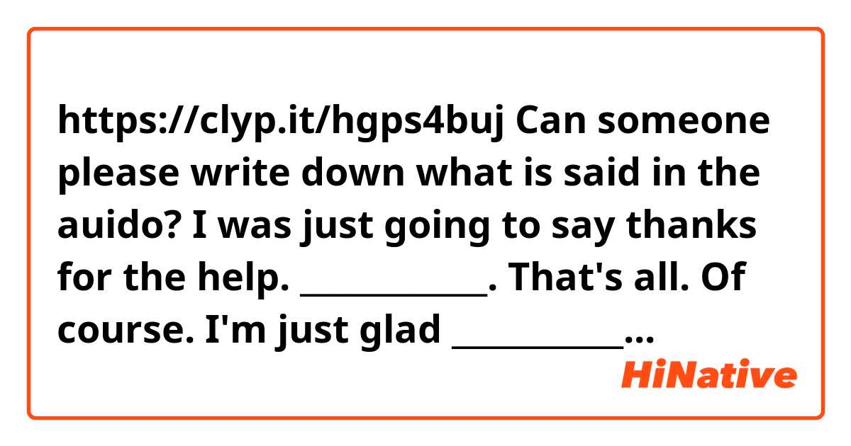 https://clyp.it/hgps4buj

Can someone please write down what is said in the auido?

I was just going to say thanks for the help.
____________. That's all.
Of course. I'm just glad ___________.
_______.

Thanks in advance.