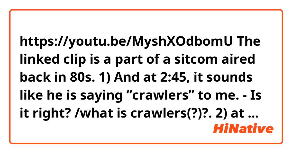 https://youtu.be/MyshXOdbomU

The linked clip is a part of a sitcom aired back in 80s.  
1) And at 2:45, it sounds like he is saying  “crawlers” to me. - Is it right? /what is crawlers(?)?.

2) at 3:18, what did he exactly say?  

Thank you. 
