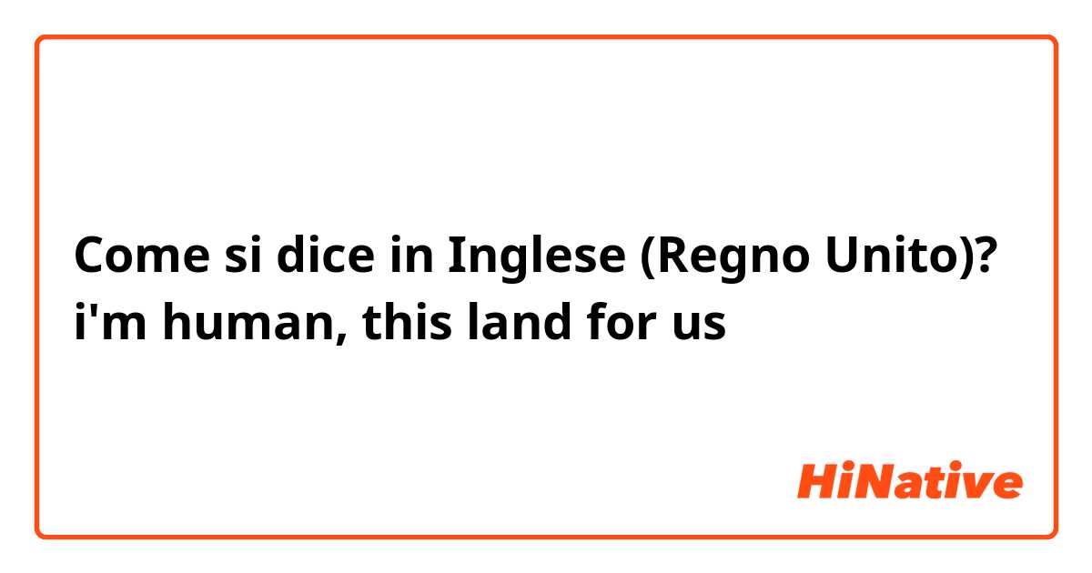 Come si dice in Inglese (Regno Unito)? i'm human, this land for us