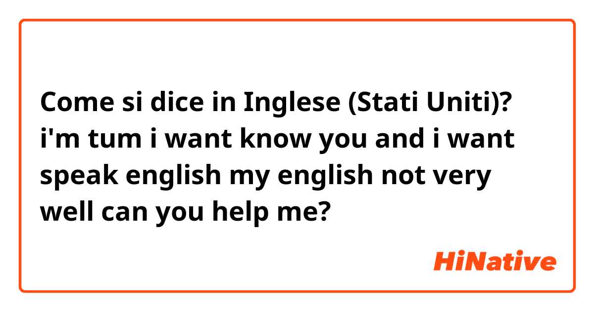Come si dice in Inglese (Stati Uniti)? i'm tum i want know you and i want speak english my english not very well can you help me?