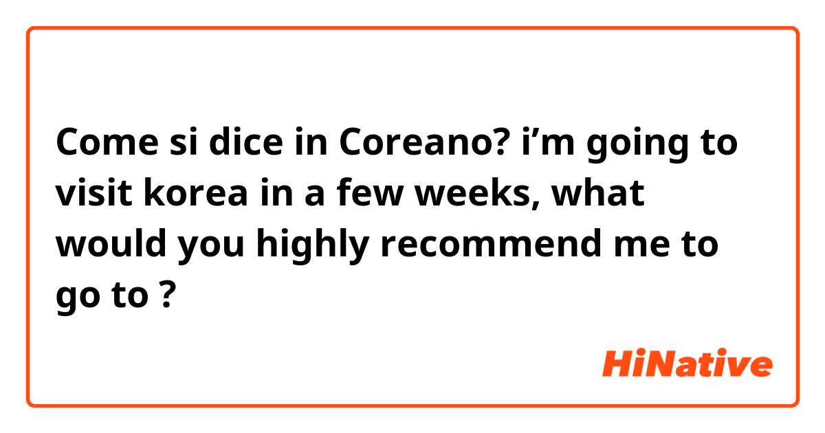 Come si dice in Coreano? i’m going to visit korea in a few weeks, what would you highly recommend me to go to ? 