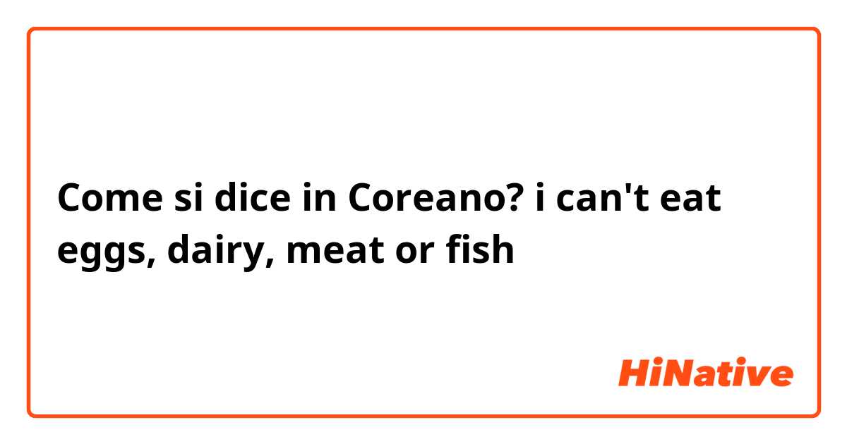 Come si dice in Coreano? i can't eat eggs, dairy, meat or fish