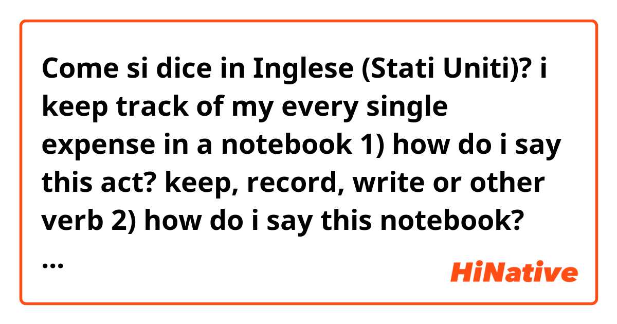 Come si dice in Inglese (Stati Uniti)? i keep track of my every single expense in a notebook

1) how do i say this act?

keep, record, write or other verb

2) how do i say this notebook?

diary, journal, financial ledger, account book

housekeeping book or other word?

thanks in advance^^