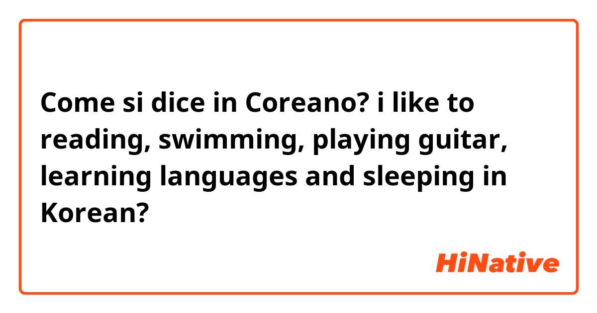 Come si dice in Coreano? i like to reading, swimming, playing guitar, learning languages and sleeping in Korean?