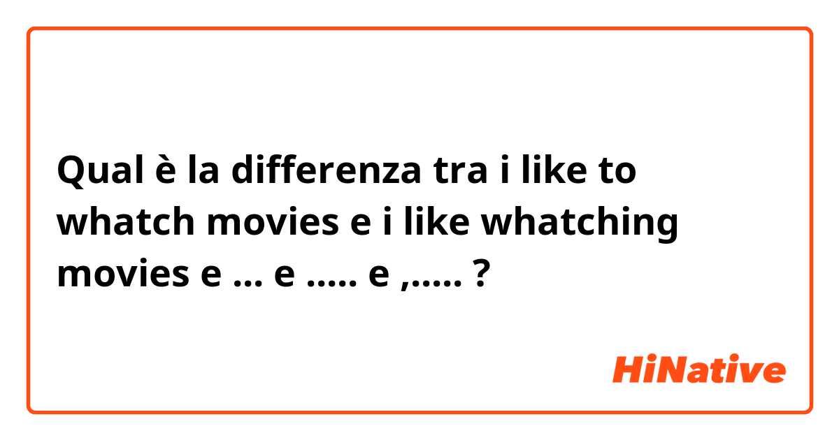 Qual è la differenza tra  i like to whatch movies e i like whatching movies  e ... e ..... e ,..... ?