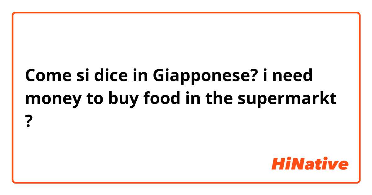 Come si dice in Giapponese? i need money to buy food in the supermarkt ?