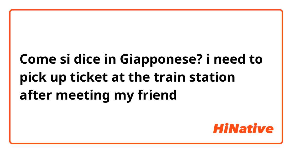 Come si dice in Giapponese? i need to pick up ticket at the train station after meeting my friend
