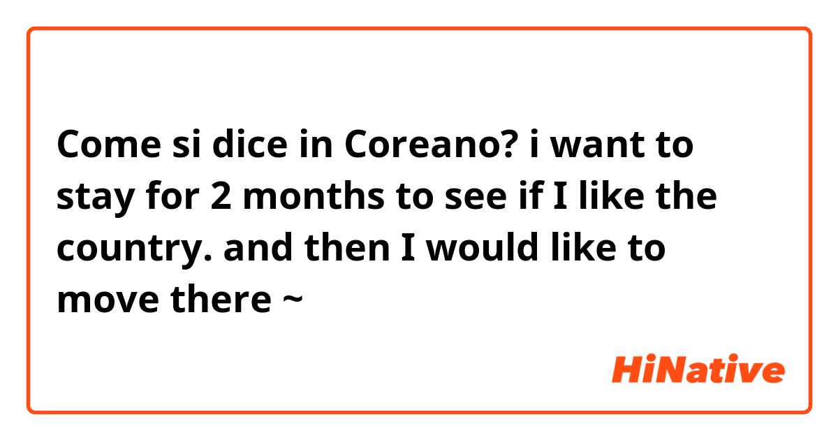Come si dice in Coreano? i want to stay for 2 months to see if I like the country. and then I would like to move there ~ 