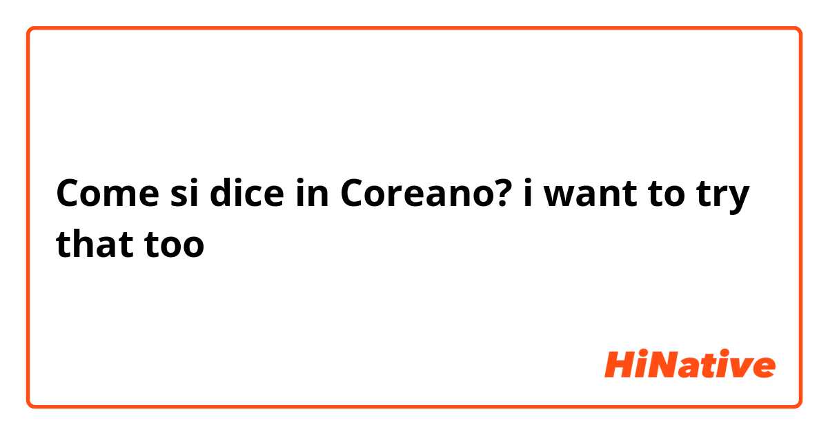 Come si dice in Coreano? i want to try that too