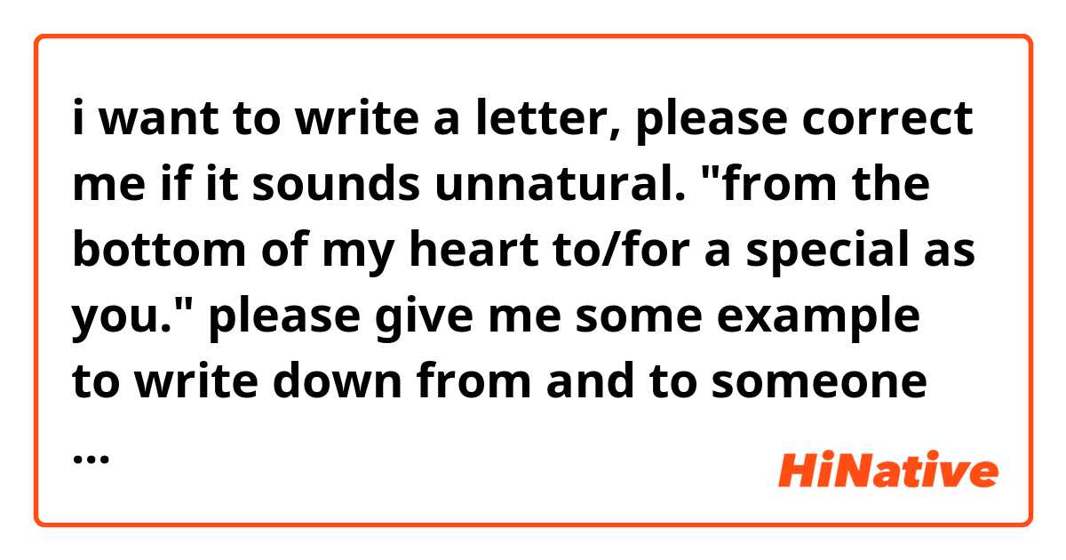 i want to write a letter, please correct me if it sounds unnatural. "from the bottom of my heart to/for a special as you." please give me some example to write down from and to someone generally. thankyou :)