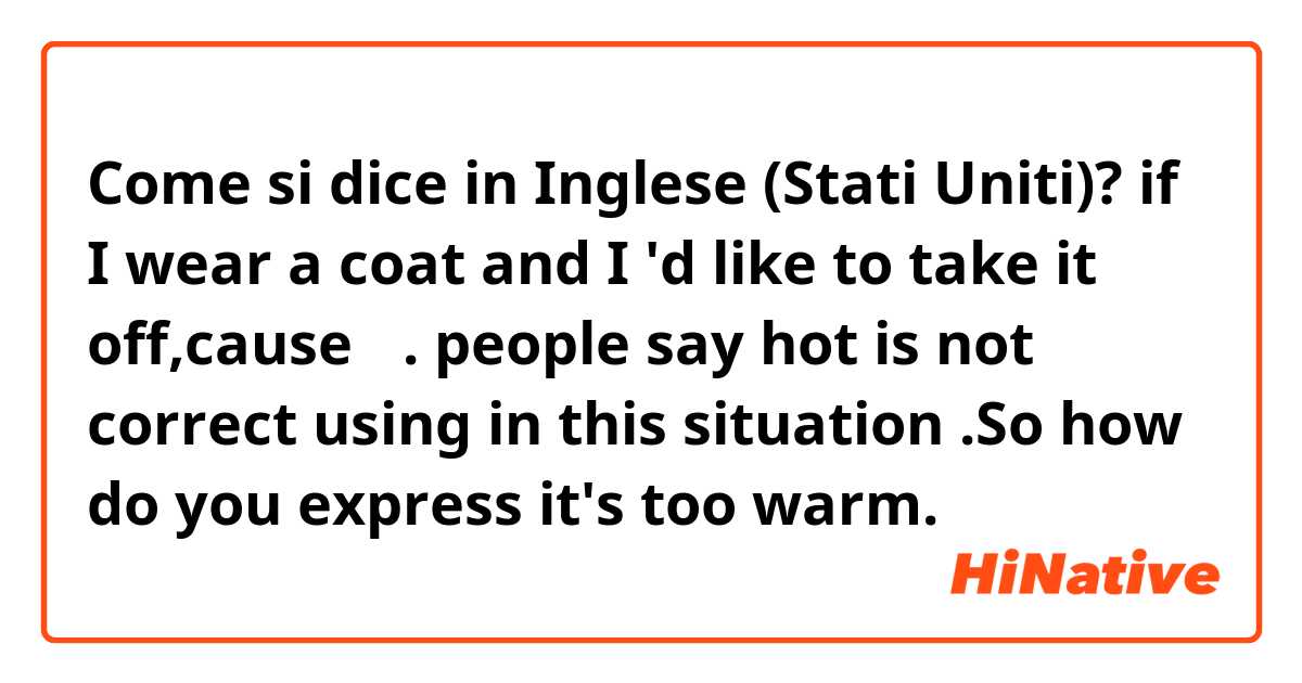 Come si dice in Inglese (Stati Uniti)? if I wear a coat and I 'd like to take it off,cause 热. people say hot is not correct using in this situation .So how do you express it's too warm.