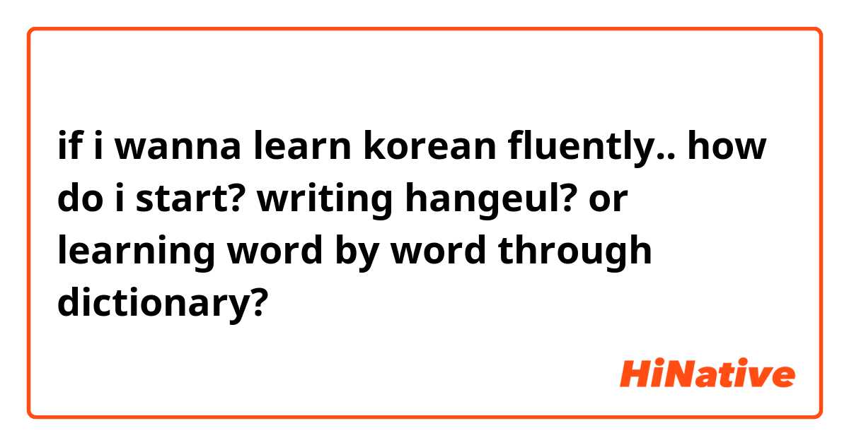 if i wanna learn korean fluently.. how do i start? writing hangeul? or learning word by word through dictionary? 