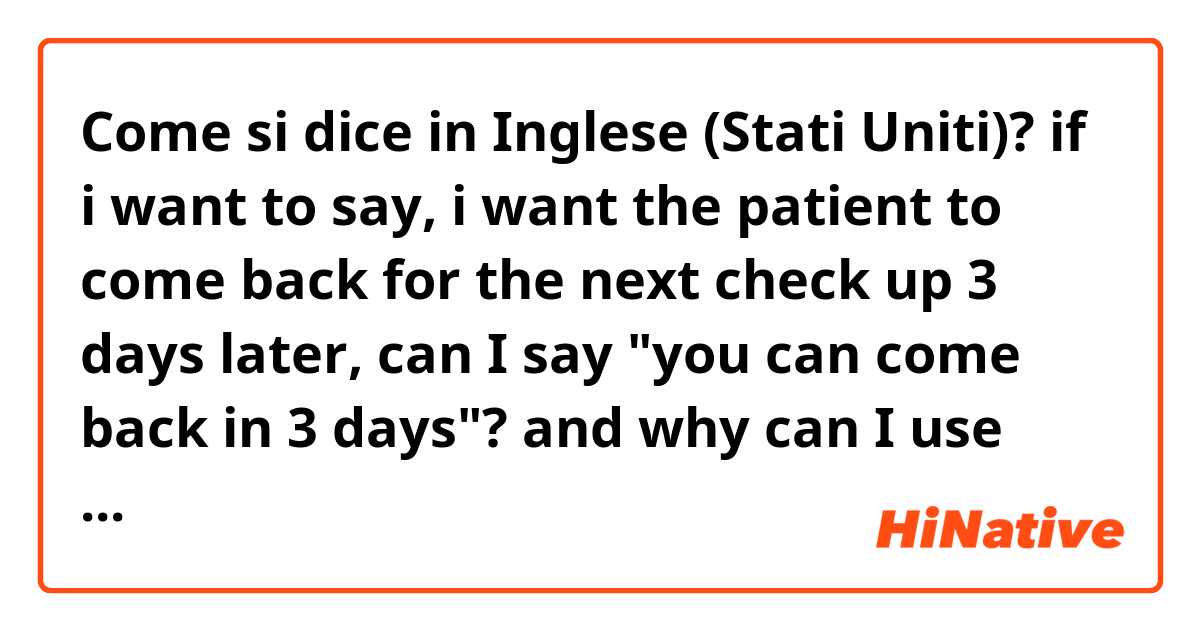 Come si dice in Inglese (Stati Uniti)? if i want to say, i want the patient to come back for the next check up 3 days later, can I say "you can come back in 3 days"? and why can I use "in" for later?