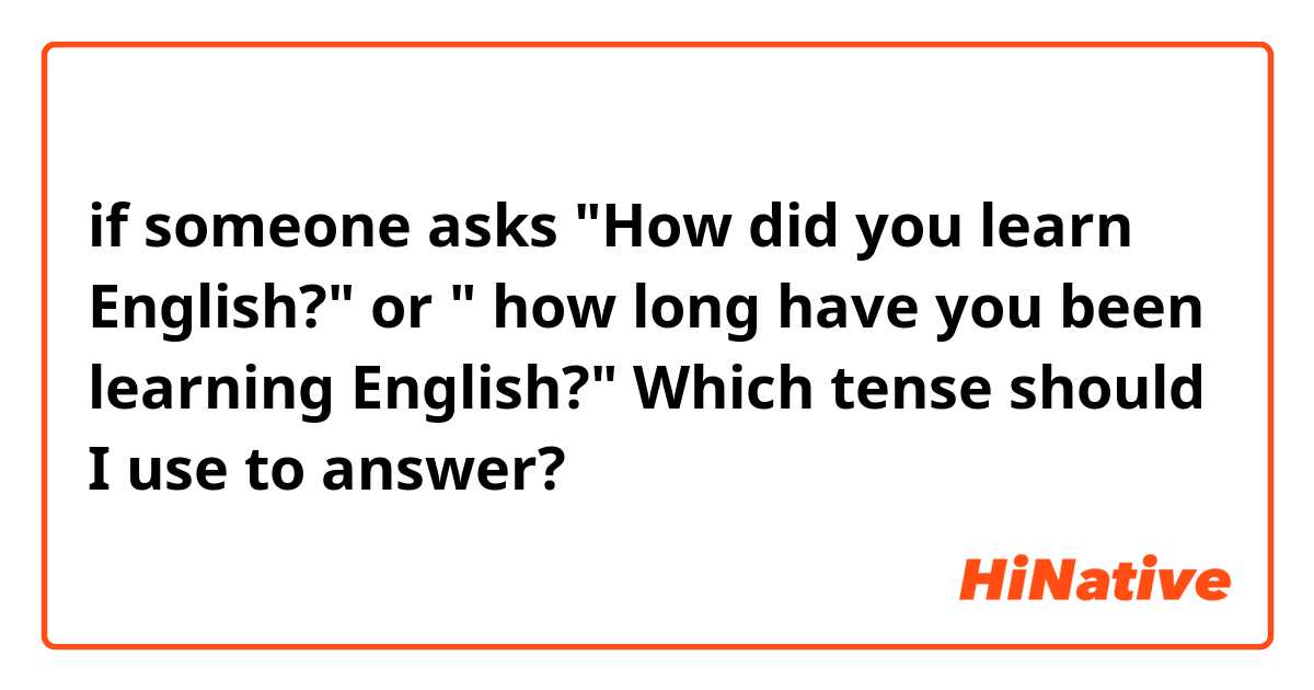  if someone asks "How did you learn English?" or " how long have you been learning English?"  Which tense  should I use to answer?