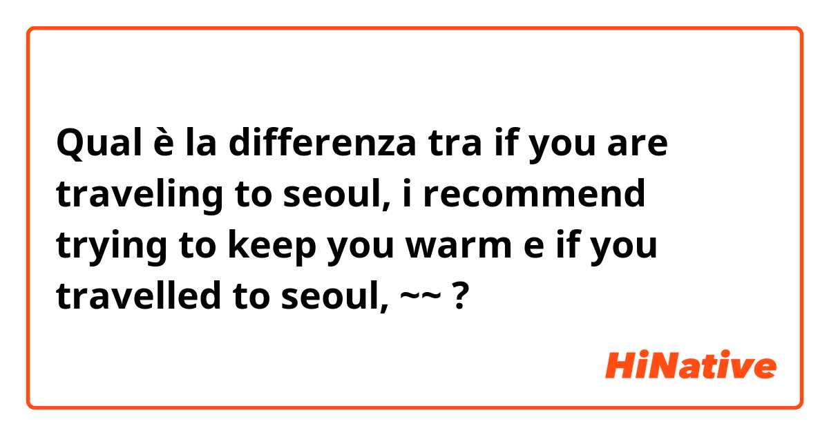 Qual è la differenza tra  if you are traveling to seoul, i recommend trying to keep you warm e if you travelled to seoul, ~~ ?