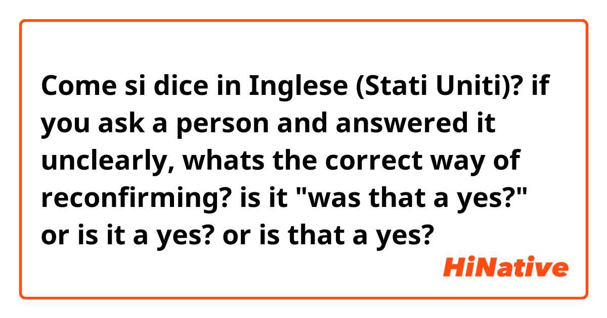 Come si dice in Inglese (Stati Uniti)? if you ask a person and answered it unclearly, whats the correct way of reconfirming? is it "was that a yes?" or is it a yes? or is that a yes? 