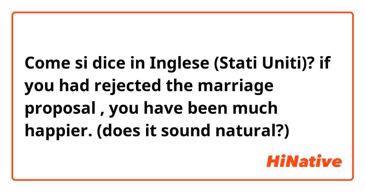 Come si dice in Inglese (Stati Uniti)? if you had rejected the marriage proposal , you have been much happier. (does it sound natural?)
