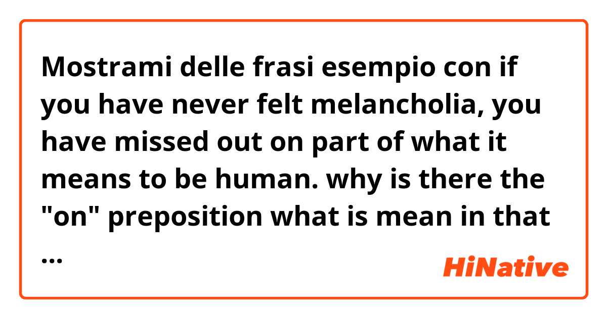 Mostrami delle frasi esempio con if you have never felt melancholia, you have missed out on part of what it means to be human.
why is there the "on" preposition what is mean in that sentence. if I didn't use it, woul it be wrong or another meaning?.