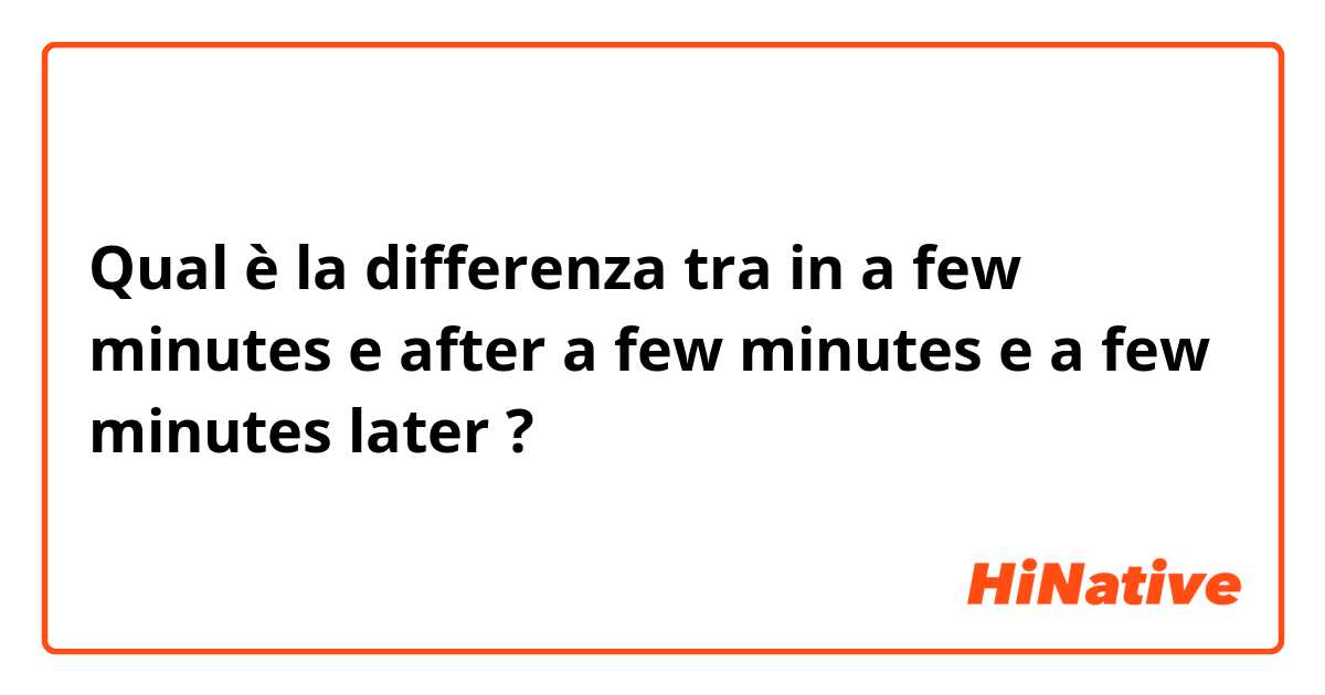 Qual è la differenza tra  in a few minutes e after a  few minutes e a few minutes later ?