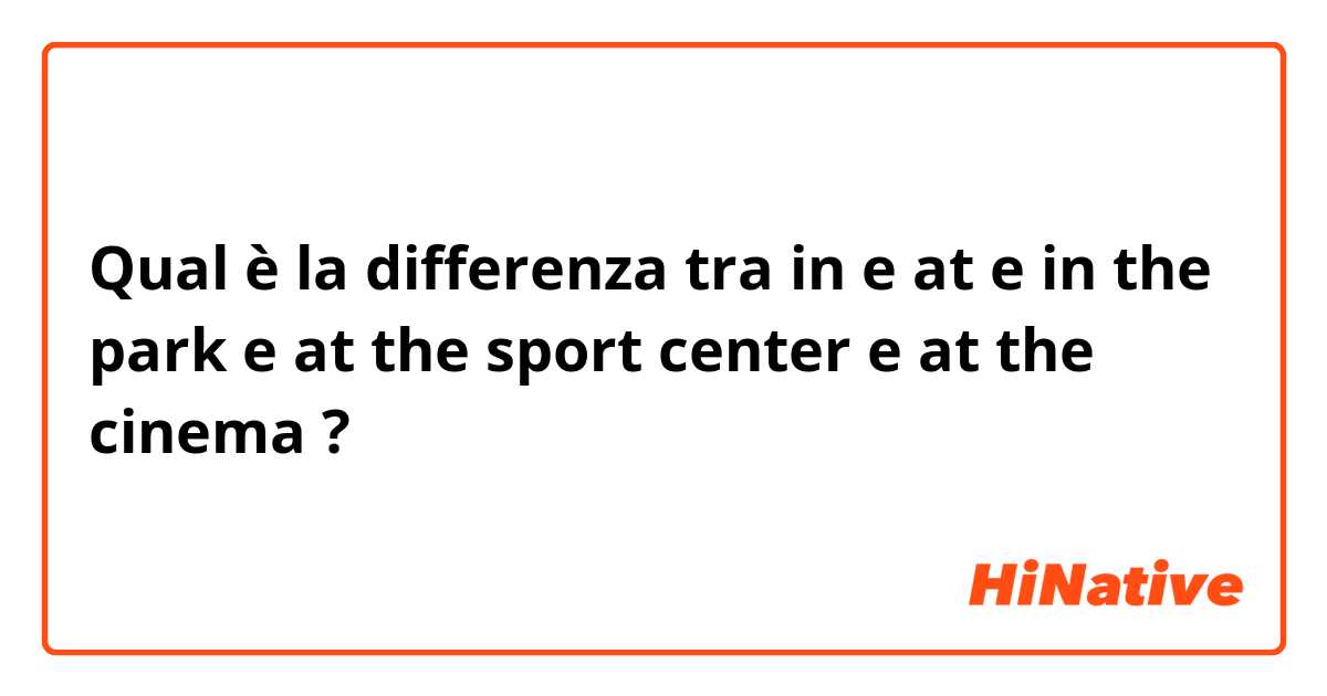Qual è la differenza tra  in e at e  in the park e at the sport center  e at the cinema ?