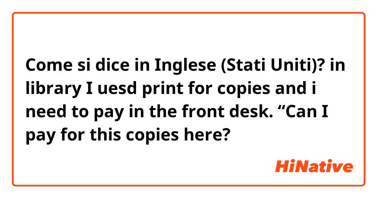Come si dice in Inglese (Stati Uniti)? in library I uesd print for copies and i need to pay in the front desk. “Can I pay for this copies here?