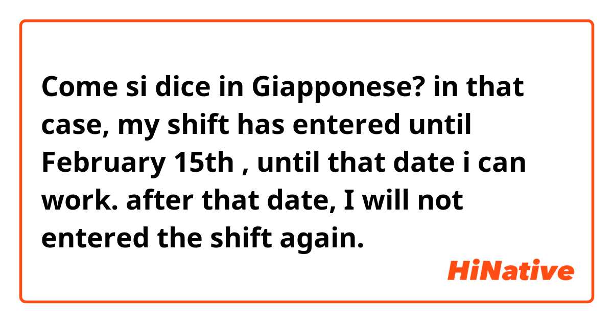 Come si dice in Giapponese? in that case, my shift has entered  until February 15th , until that date i can work. after that date, I will not entered the shift again. 