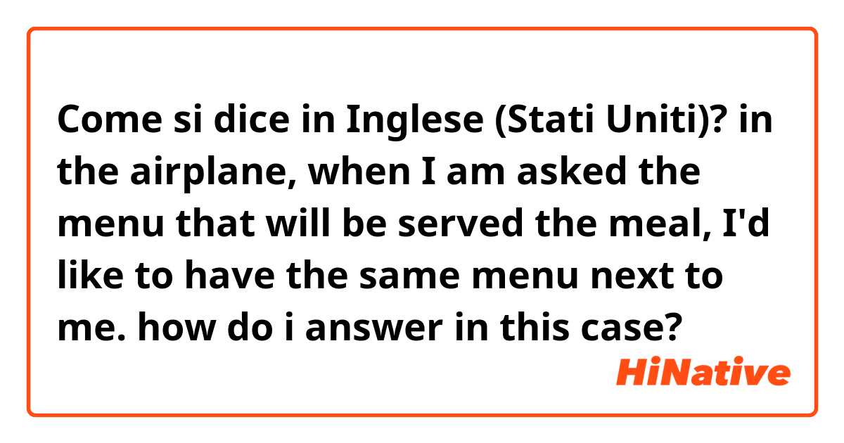 Come si dice in Inglese (Stati Uniti)? in the airplane, when I am asked the menu that will be served the meal, I'd like to have the same menu next to me. how do i answer in this case?