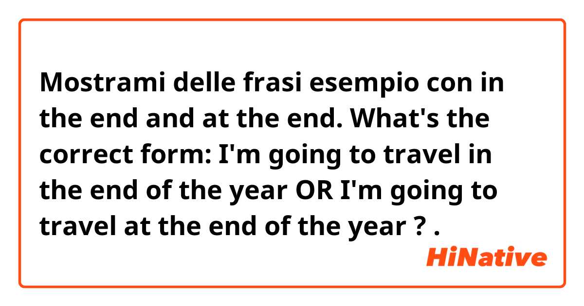 Mostrami delle frasi esempio con in the end and at the end. What's the correct form: I'm going to travel in the end of the year OR I'm going to travel at the end of the year ?.